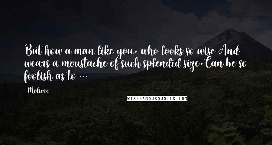 Moliere Quotes: But how a man like you, who looks so wise And wears a moustache of such splendid size,Can be so foolish as to ...