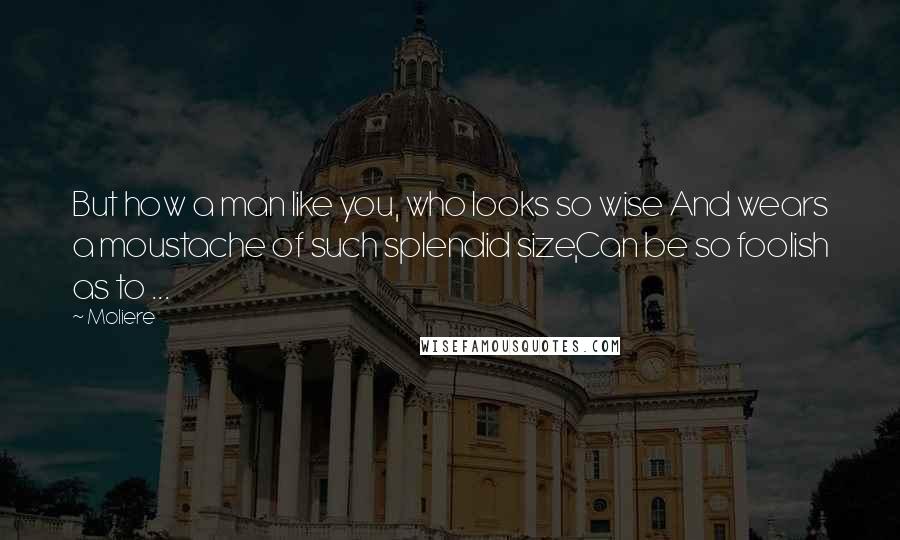 Moliere Quotes: But how a man like you, who looks so wise And wears a moustache of such splendid size,Can be so foolish as to ...