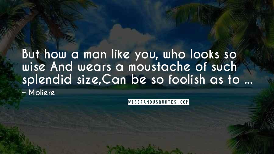 Moliere Quotes: But how a man like you, who looks so wise And wears a moustache of such splendid size,Can be so foolish as to ...
