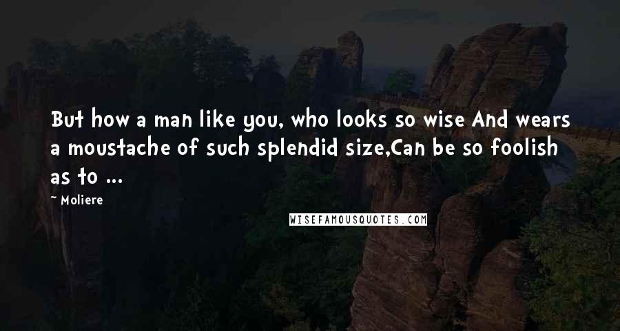 Moliere Quotes: But how a man like you, who looks so wise And wears a moustache of such splendid size,Can be so foolish as to ...
