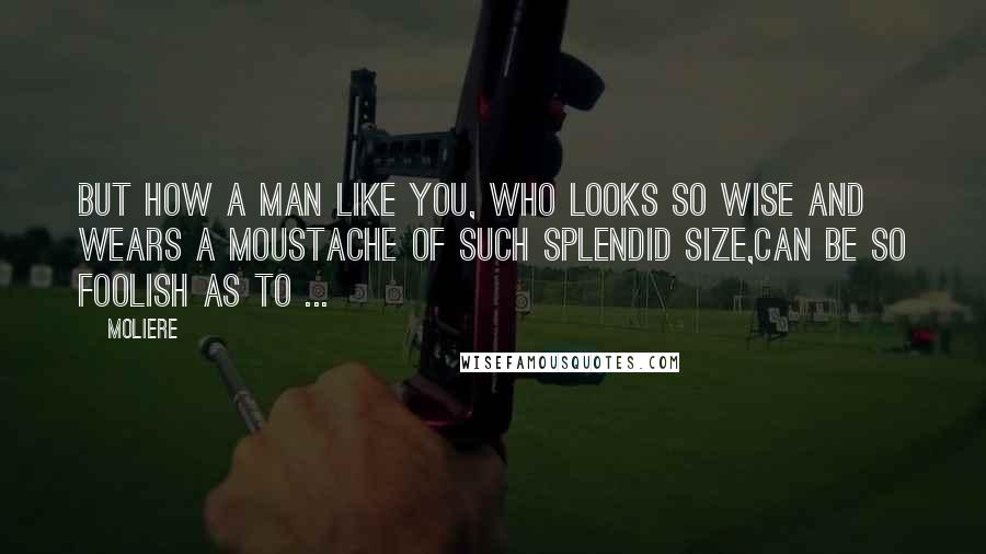 Moliere Quotes: But how a man like you, who looks so wise And wears a moustache of such splendid size,Can be so foolish as to ...