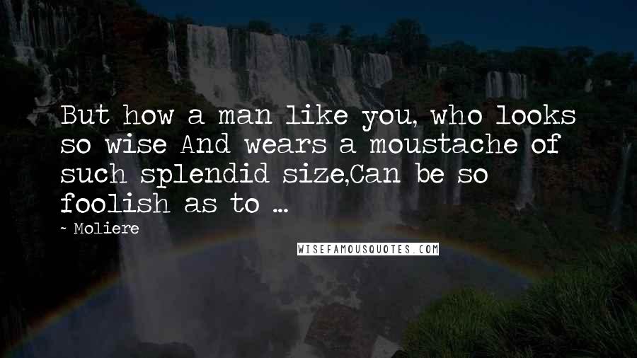 Moliere Quotes: But how a man like you, who looks so wise And wears a moustache of such splendid size,Can be so foolish as to ...