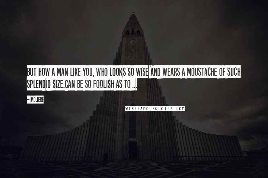 Moliere Quotes: But how a man like you, who looks so wise And wears a moustache of such splendid size,Can be so foolish as to ...