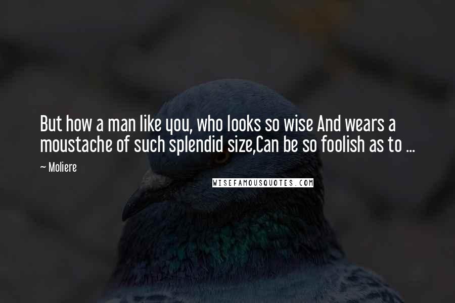 Moliere Quotes: But how a man like you, who looks so wise And wears a moustache of such splendid size,Can be so foolish as to ...