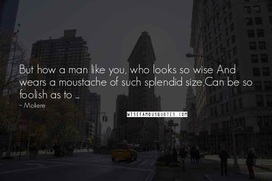 Moliere Quotes: But how a man like you, who looks so wise And wears a moustache of such splendid size,Can be so foolish as to ...