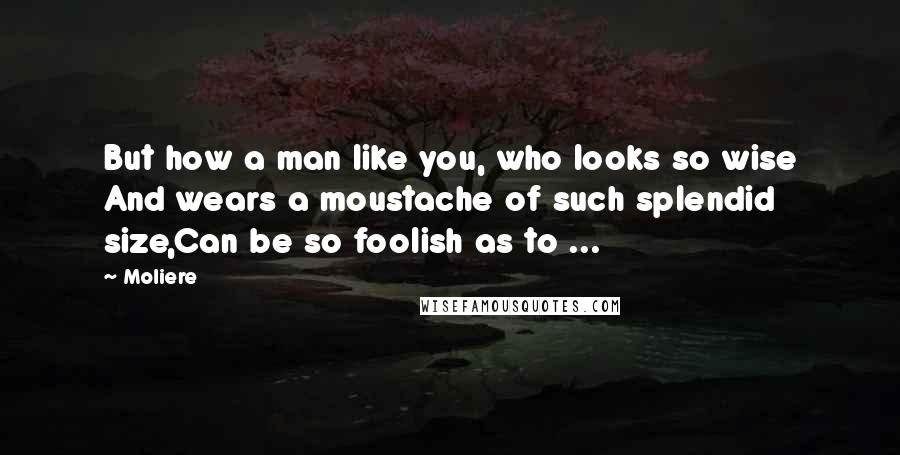 Moliere Quotes: But how a man like you, who looks so wise And wears a moustache of such splendid size,Can be so foolish as to ...