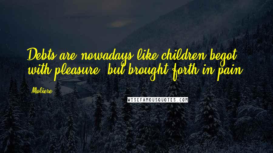 Moliere Quotes: Debts are nowadays like children begot with pleasure, but brought forth in pain.
