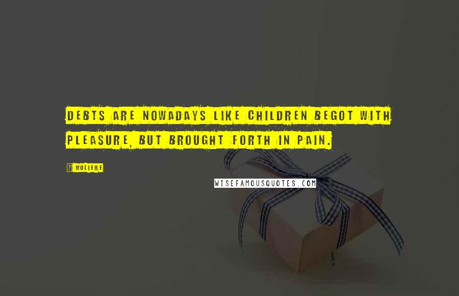 Moliere Quotes: Debts are nowadays like children begot with pleasure, but brought forth in pain.