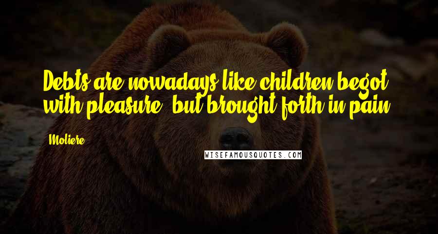 Moliere Quotes: Debts are nowadays like children begot with pleasure, but brought forth in pain.