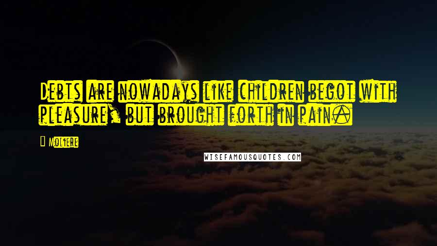 Moliere Quotes: Debts are nowadays like children begot with pleasure, but brought forth in pain.