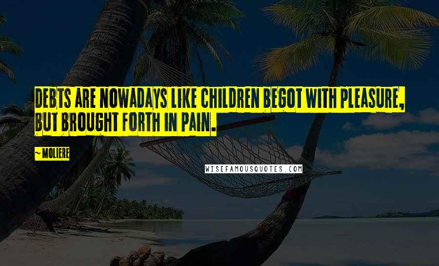 Moliere Quotes: Debts are nowadays like children begot with pleasure, but brought forth in pain.