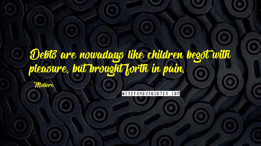 Moliere Quotes: Debts are nowadays like children begot with pleasure, but brought forth in pain.