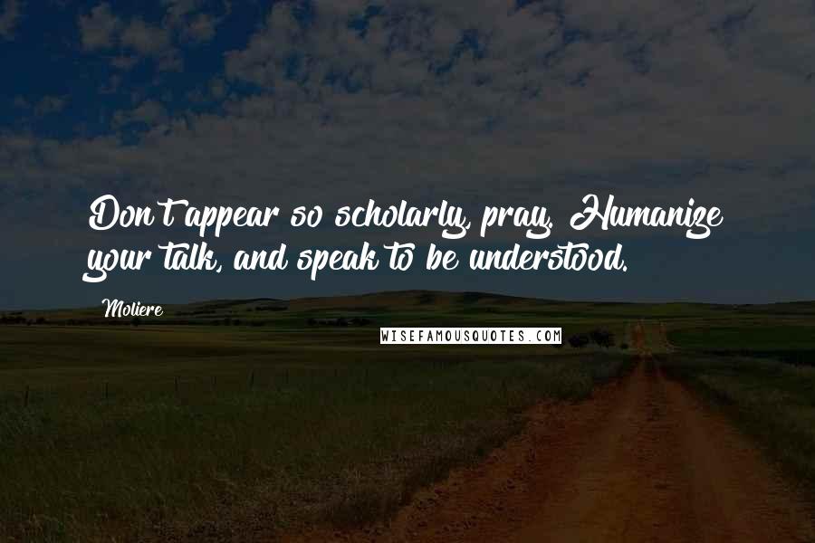 Moliere Quotes: Don't appear so scholarly, pray. Humanize your talk, and speak to be understood.