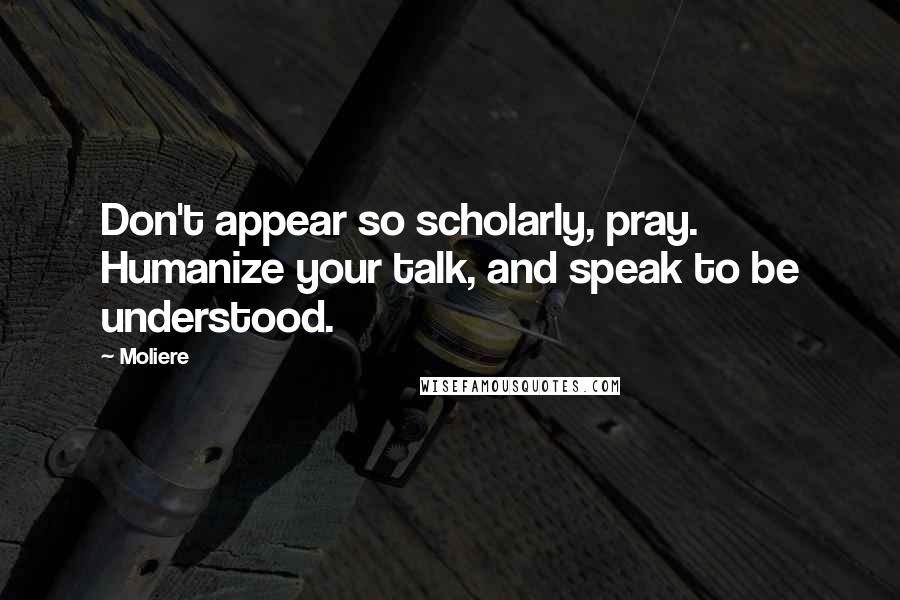 Moliere Quotes: Don't appear so scholarly, pray. Humanize your talk, and speak to be understood.