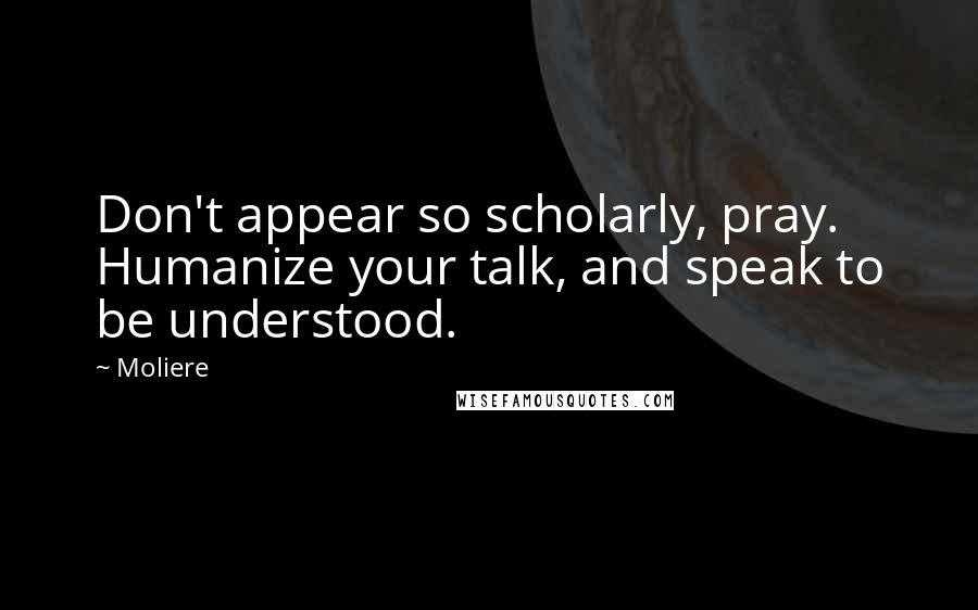 Moliere Quotes: Don't appear so scholarly, pray. Humanize your talk, and speak to be understood.