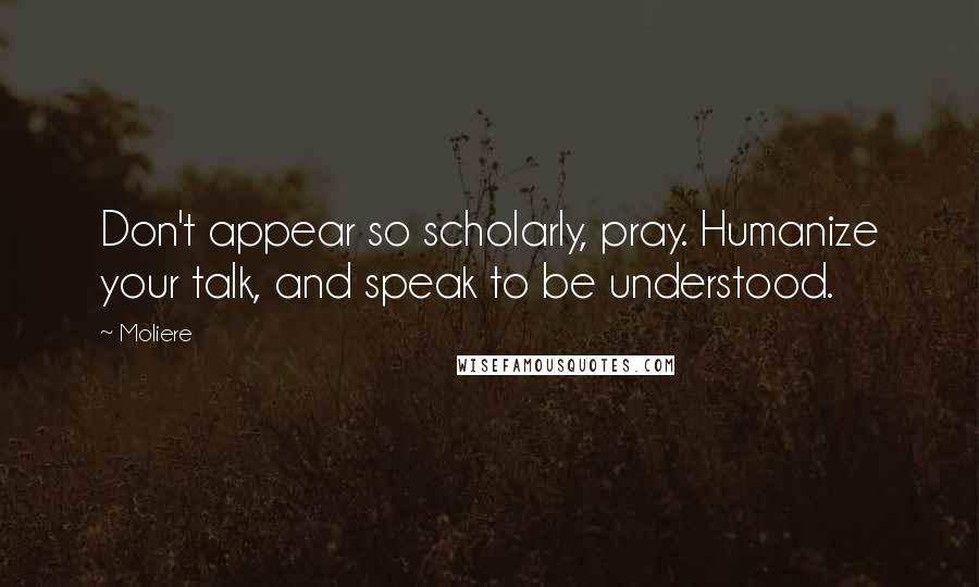 Moliere Quotes: Don't appear so scholarly, pray. Humanize your talk, and speak to be understood.