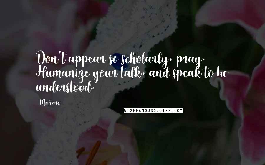 Moliere Quotes: Don't appear so scholarly, pray. Humanize your talk, and speak to be understood.