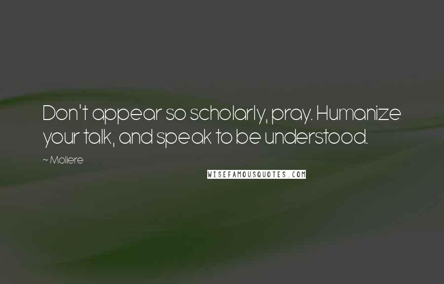 Moliere Quotes: Don't appear so scholarly, pray. Humanize your talk, and speak to be understood.