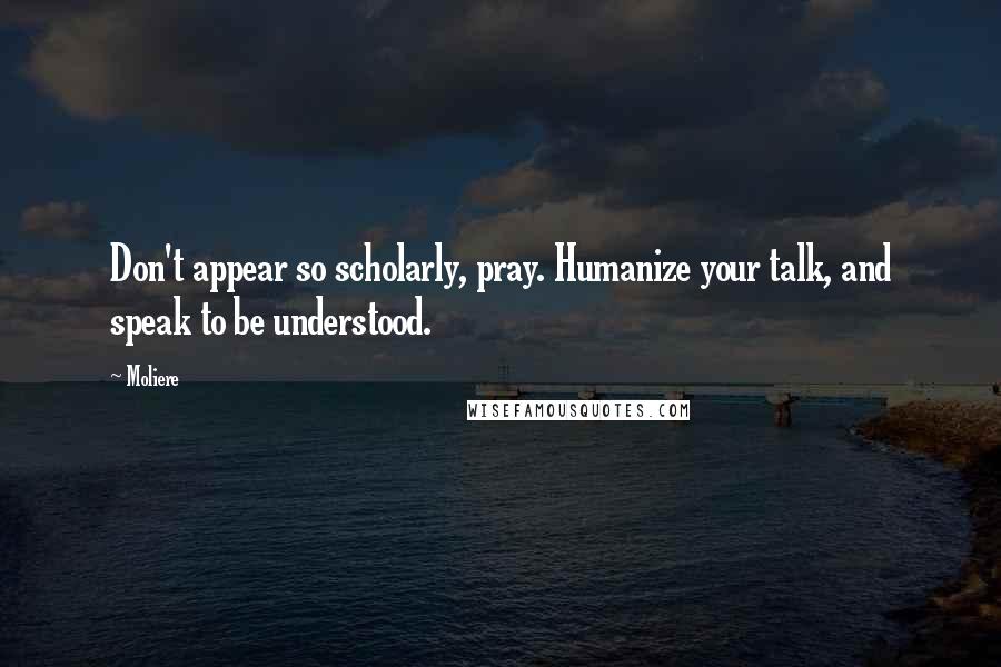 Moliere Quotes: Don't appear so scholarly, pray. Humanize your talk, and speak to be understood.