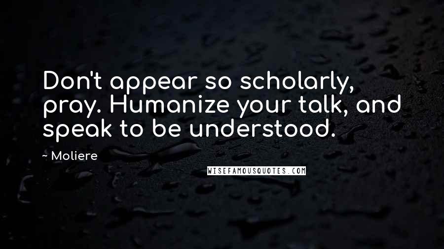 Moliere Quotes: Don't appear so scholarly, pray. Humanize your talk, and speak to be understood.