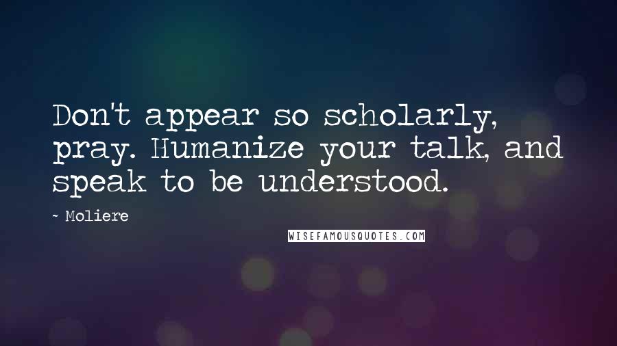 Moliere Quotes: Don't appear so scholarly, pray. Humanize your talk, and speak to be understood.