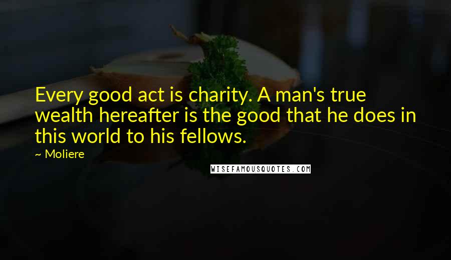 Moliere Quotes: Every good act is charity. A man's true wealth hereafter is the good that he does in this world to his fellows.