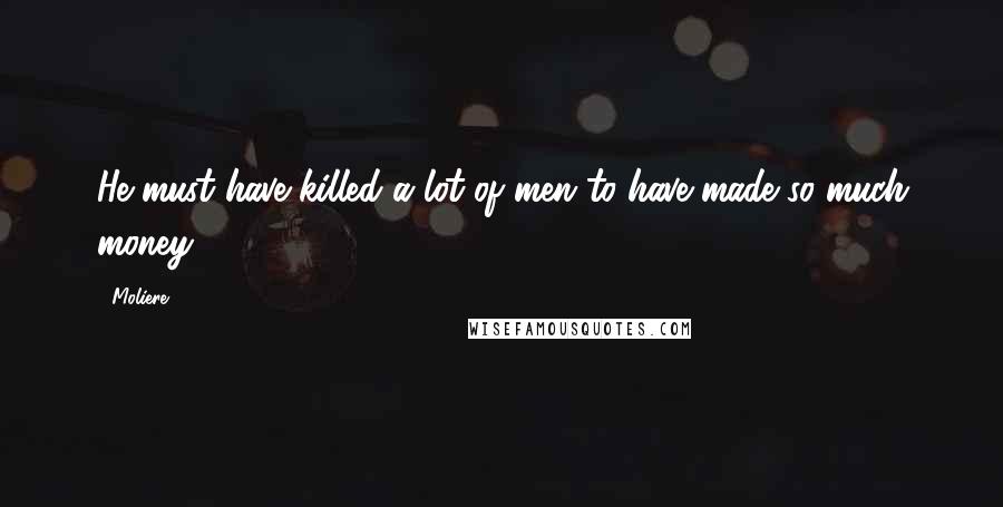Moliere Quotes: He must have killed a lot of men to have made so much money.