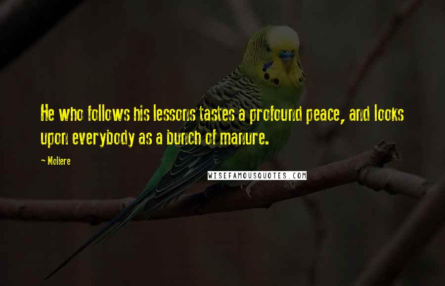 Moliere Quotes: He who follows his lessons tastes a profound peace, and looks upon everybody as a bunch of manure.