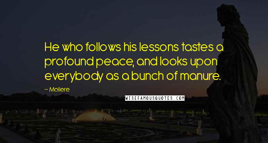 Moliere Quotes: He who follows his lessons tastes a profound peace, and looks upon everybody as a bunch of manure.