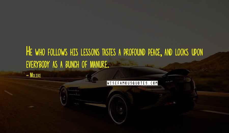 Moliere Quotes: He who follows his lessons tastes a profound peace, and looks upon everybody as a bunch of manure.