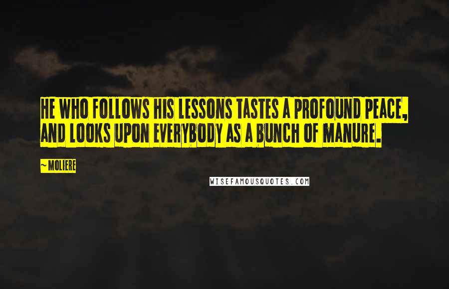 Moliere Quotes: He who follows his lessons tastes a profound peace, and looks upon everybody as a bunch of manure.