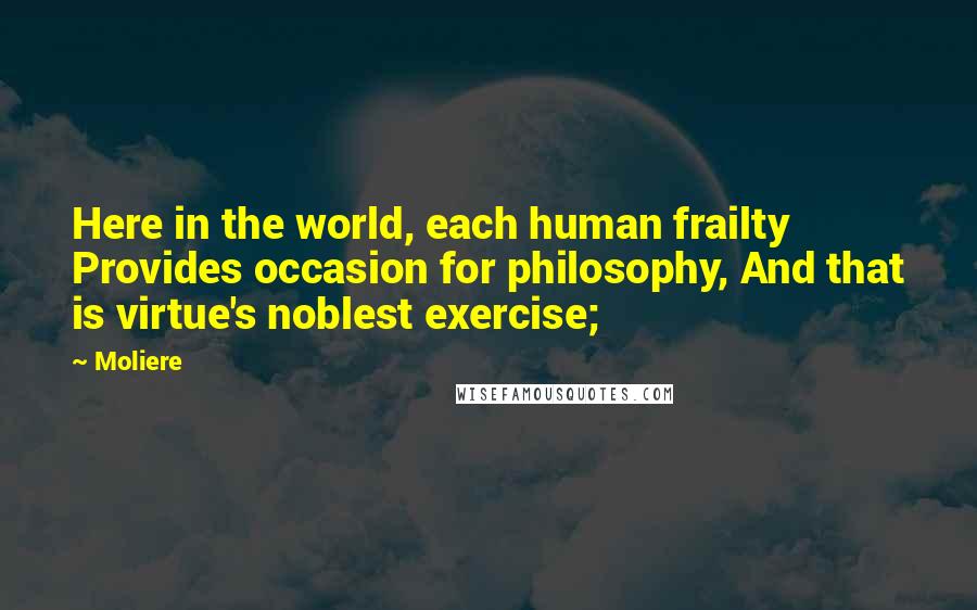 Moliere Quotes: Here in the world, each human frailty Provides occasion for philosophy, And that is virtue's noblest exercise;