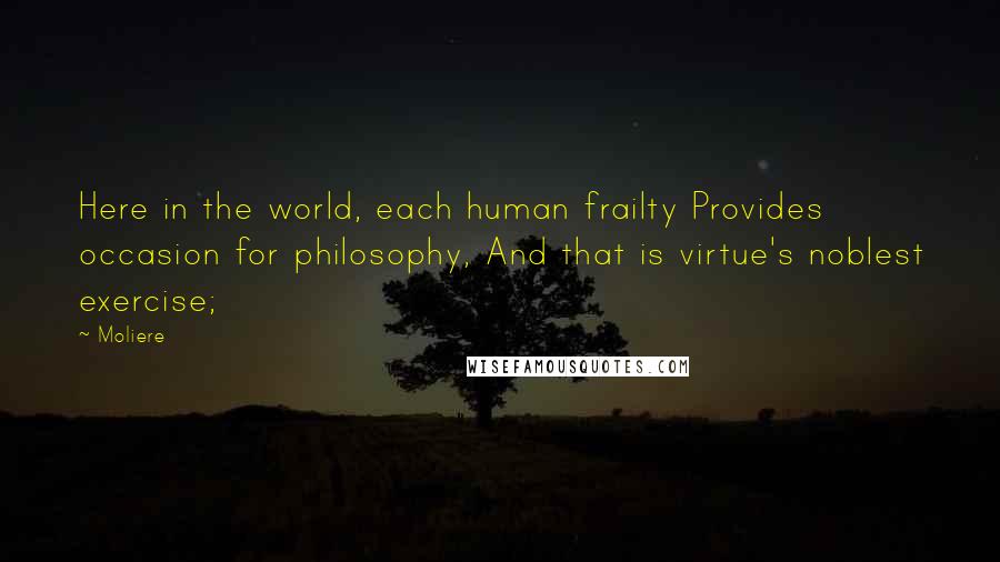 Moliere Quotes: Here in the world, each human frailty Provides occasion for philosophy, And that is virtue's noblest exercise;