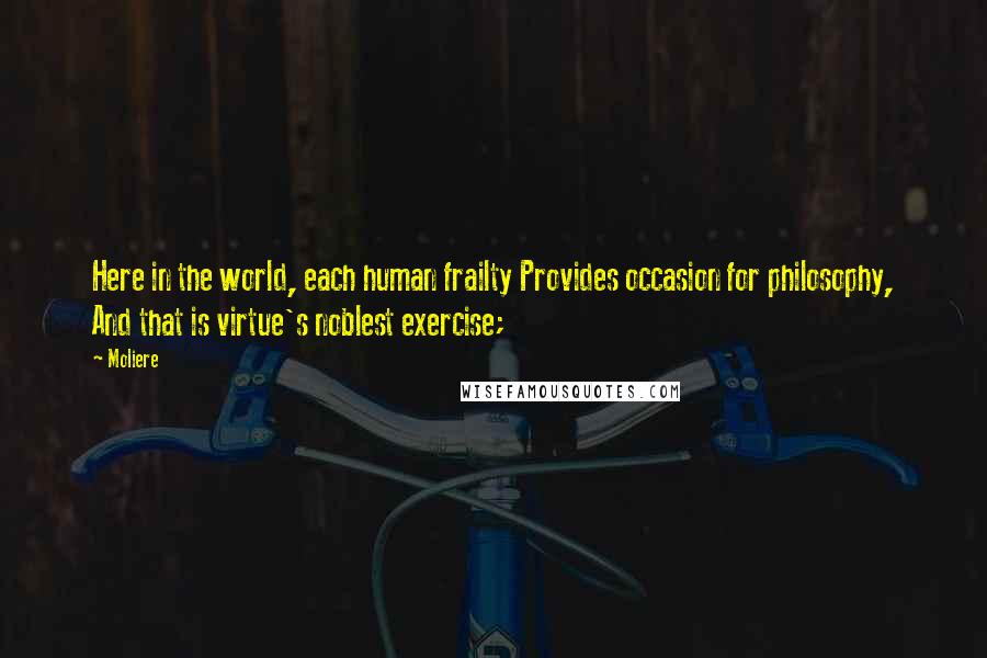 Moliere Quotes: Here in the world, each human frailty Provides occasion for philosophy, And that is virtue's noblest exercise;