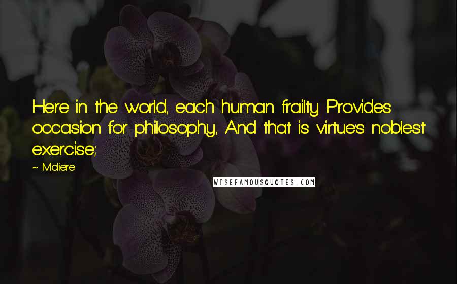 Moliere Quotes: Here in the world, each human frailty Provides occasion for philosophy, And that is virtue's noblest exercise;