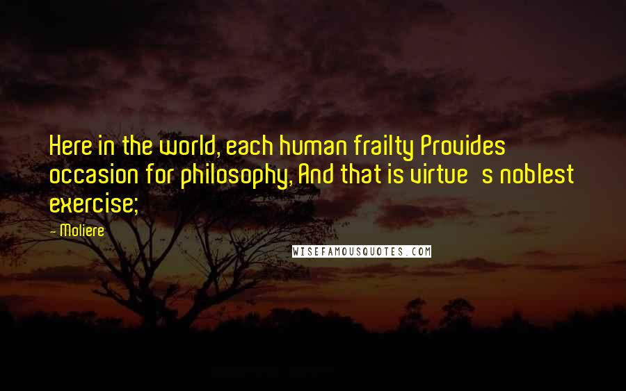 Moliere Quotes: Here in the world, each human frailty Provides occasion for philosophy, And that is virtue's noblest exercise;