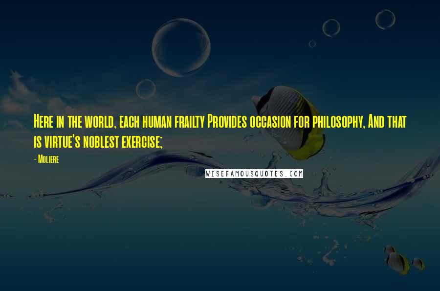 Moliere Quotes: Here in the world, each human frailty Provides occasion for philosophy, And that is virtue's noblest exercise;