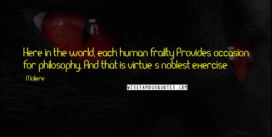 Moliere Quotes: Here in the world, each human frailty Provides occasion for philosophy, And that is virtue's noblest exercise;