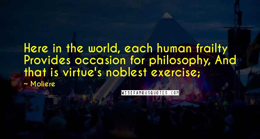 Moliere Quotes: Here in the world, each human frailty Provides occasion for philosophy, And that is virtue's noblest exercise;