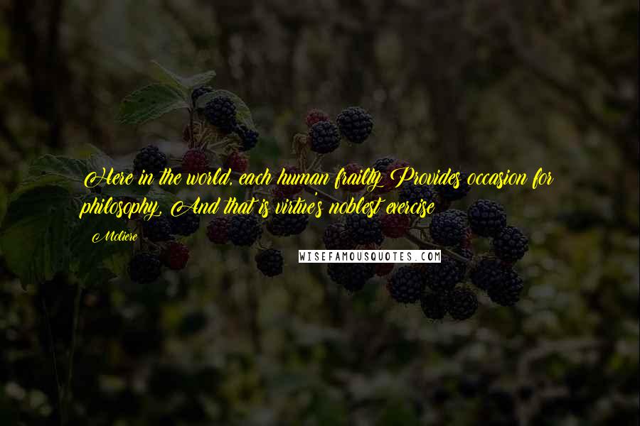 Moliere Quotes: Here in the world, each human frailty Provides occasion for philosophy, And that is virtue's noblest exercise;