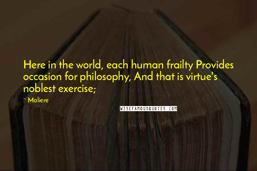 Moliere Quotes: Here in the world, each human frailty Provides occasion for philosophy, And that is virtue's noblest exercise;