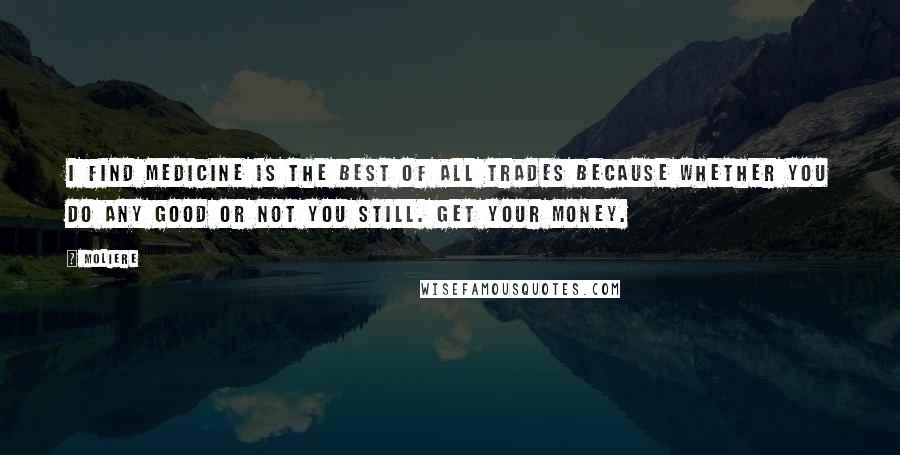 Moliere Quotes: I find medicine is the best of all trades because whether you do any good or not you still. Get your money.