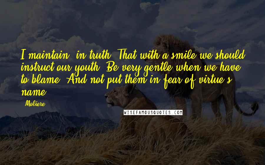 Moliere Quotes: I maintain, in truth, That with a smile we should instruct our youth, Be very gentle when we have to blame, And not put them in fear of virtue's name.