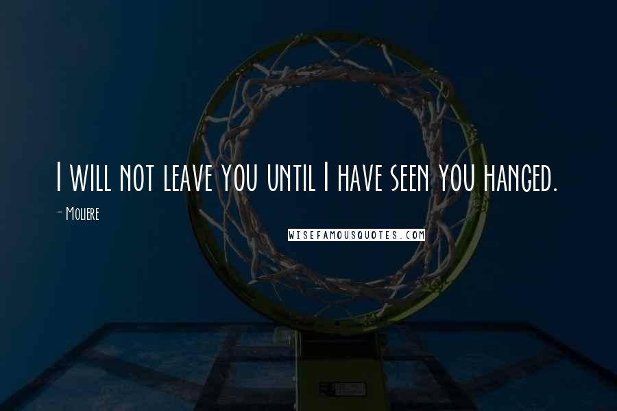 Moliere Quotes: I will not leave you until I have seen you hanged.