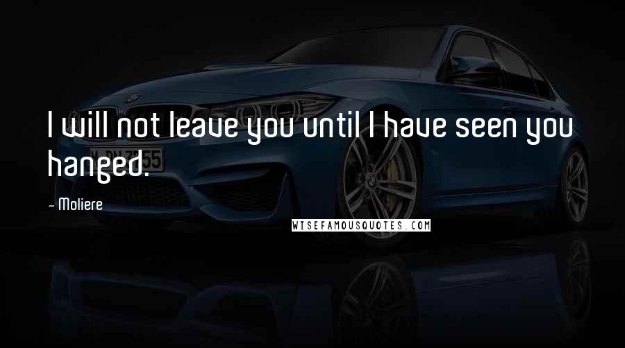 Moliere Quotes: I will not leave you until I have seen you hanged.