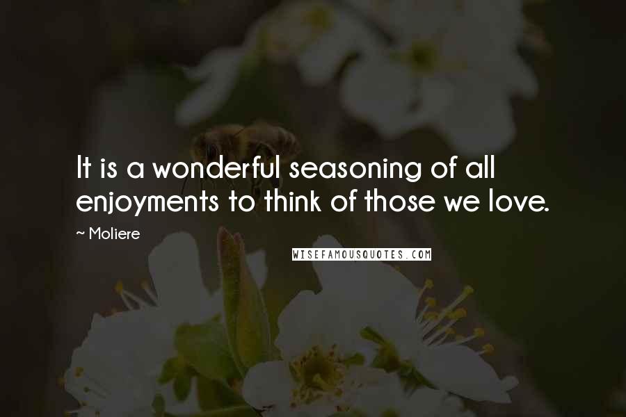 Moliere Quotes: It is a wonderful seasoning of all enjoyments to think of those we love.