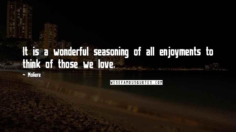 Moliere Quotes: It is a wonderful seasoning of all enjoyments to think of those we love.