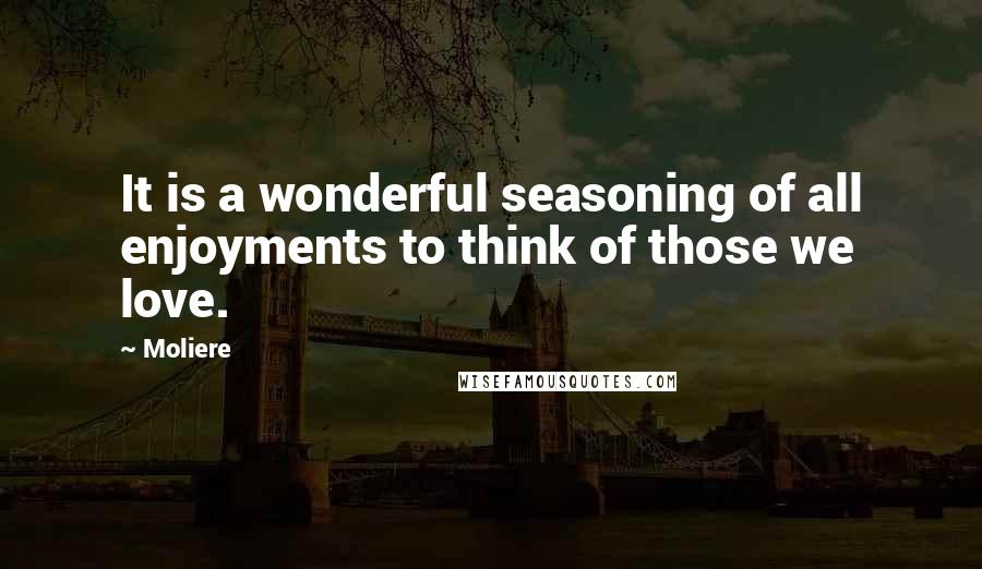 Moliere Quotes: It is a wonderful seasoning of all enjoyments to think of those we love.