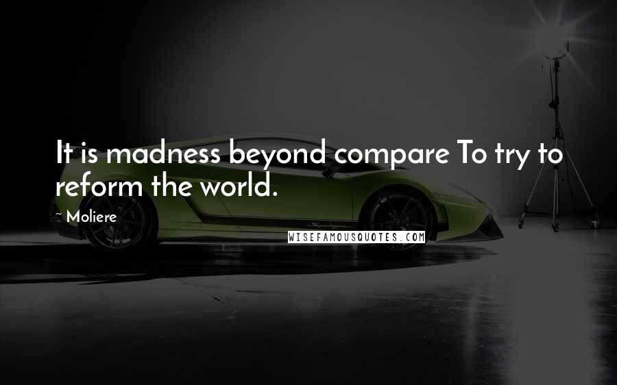 Moliere Quotes: It is madness beyond compare To try to reform the world.