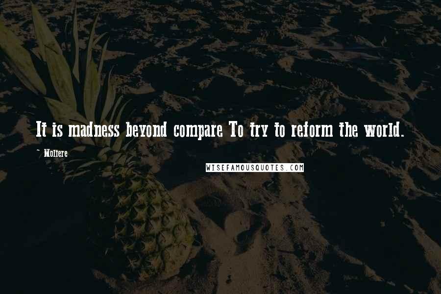 Moliere Quotes: It is madness beyond compare To try to reform the world.